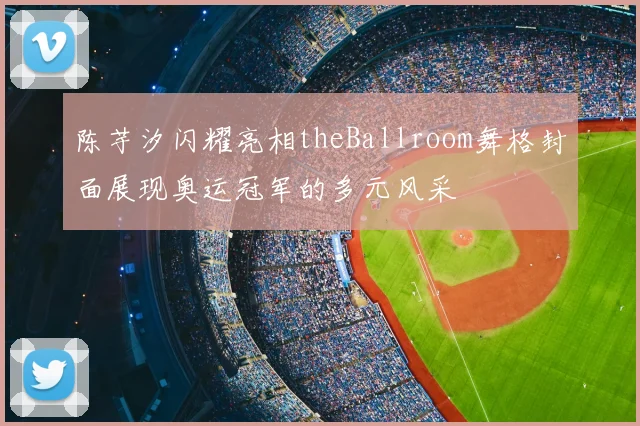 陈芋汐闪耀亮相theBallroom舞格封面展现奥运冠军的多元风采